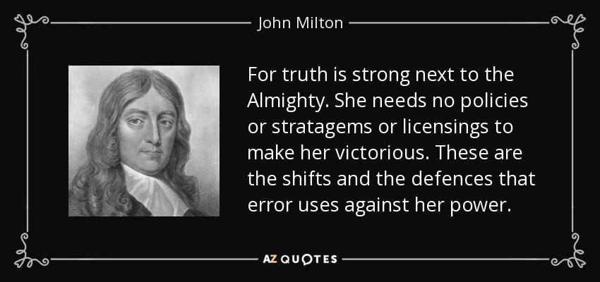 For truth is strong next to the Almighty. She needs no policies or stratagems or licensings to make her victorious. These are the shifts and the defences that error uses against her power. - John Milton