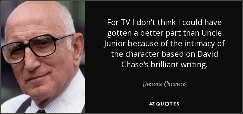 For TV I don't think I could have gotten a better part than Uncle Junior because of the intimacy of the character based on David Chase's brilliant writing. - Dominic Chianese