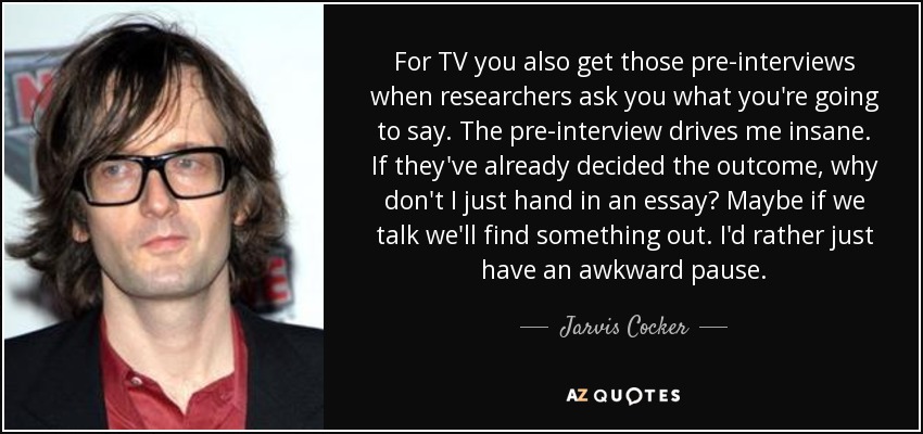 For TV you also get those pre-interviews when researchers ask you what you're going to say. The pre-interview drives me insane. If they've already decided the outcome, why don't I just hand in an essay? Maybe if we talk we'll find something out. I'd rather just have an awkward pause. - Jarvis Cocker