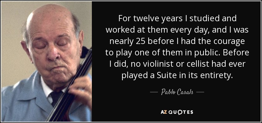For twelve years I studied and worked at them every day, and I was nearly 25 before I had the courage to play one of them in public. Before I did, no violinist or cellist had ever played a Suite in its entirety. - Pablo Casals