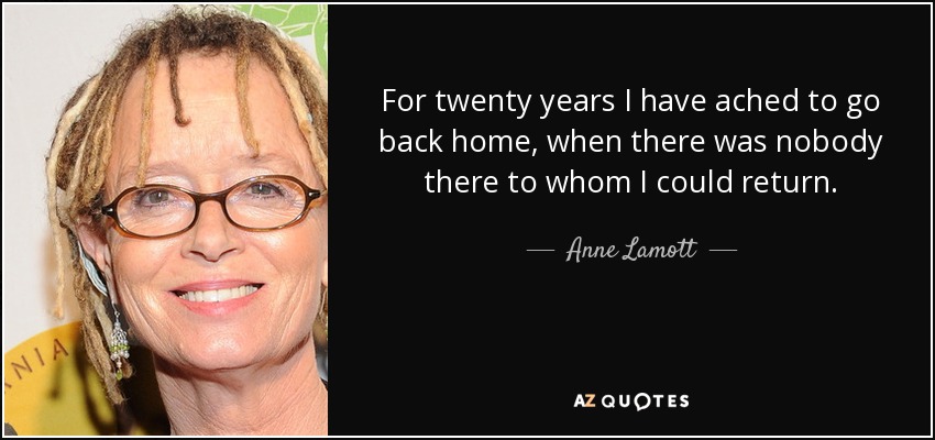 For twenty years I have ached to go back home, when there was nobody there to whom I could return. - Anne Lamott