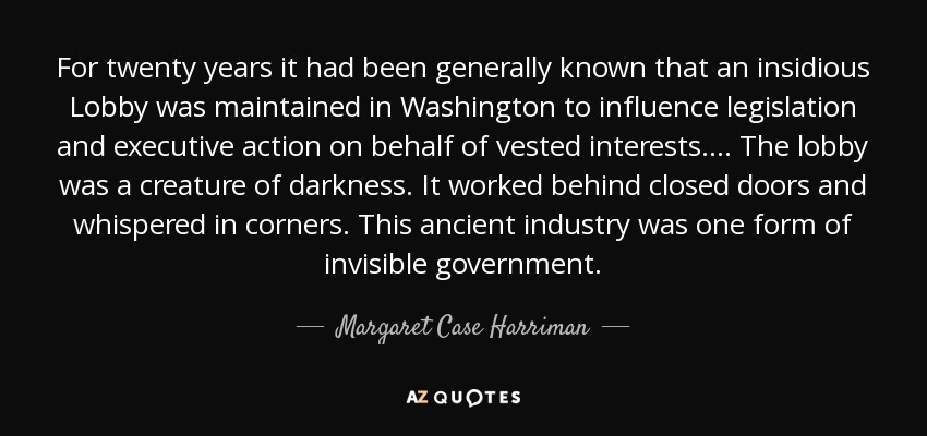 For twenty years it had been generally known that an insidious Lobby was maintained in Washington to influence legislation and executive action on behalf of vested interests. ... The lobby was a creature of darkness. It worked behind closed doors and whispered in corners. This ancient industry was one form of invisible government. - Margaret Case Harriman