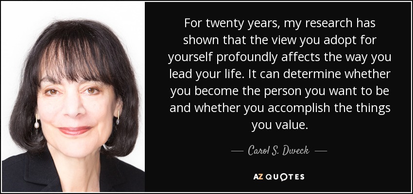 For twenty years, my research has shown that the view you adopt for yourself profoundly affects the way you lead your life. It can determine whether you become the person you want to be and whether you accomplish the things you value. - Carol S. Dweck