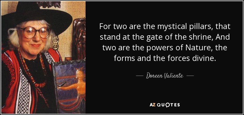 For two are the mystical pillars, that stand at the gate of the shrine, And two are the powers of Nature, the forms and the forces divine. - Doreen Valiente