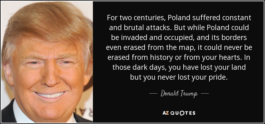 For two centuries, Poland suffered constant and brutal attacks. But while Poland could be invaded and occupied, and its borders even erased from the map, it could never be erased from history or from your hearts. In those dark days, you have lost your land but you never lost your pride. - Donald Trump