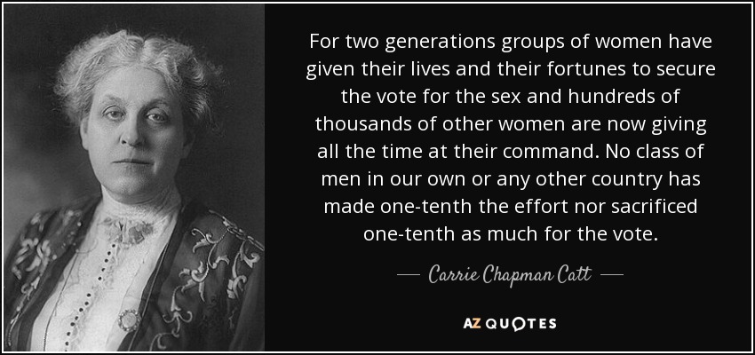 For two generations groups of women have given their lives and their fortunes to secure the vote for the sex and hundreds of thousands of other women are now giving all the time at their command. No class of men in our own or any other country has made one-tenth the effort nor sacrificed one-tenth as much for the vote. - Carrie Chapman Catt