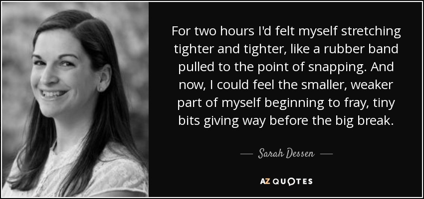 For two hours I'd felt myself stretching tighter and tighter, like a rubber band pulled to the point of snapping. And now, I could feel the smaller, weaker part of myself beginning to fray, tiny bits giving way before the big break. - Sarah Dessen