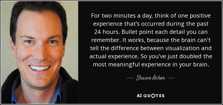 For two minutes a day, think of one positive experience that's occurred during the past 24 hours. Bullet point each detail you can remember. It works, because the brain can't tell the difference between visualization and actual experience. So you've just doubled the most meaningful experience in your brain. - Shawn Achor