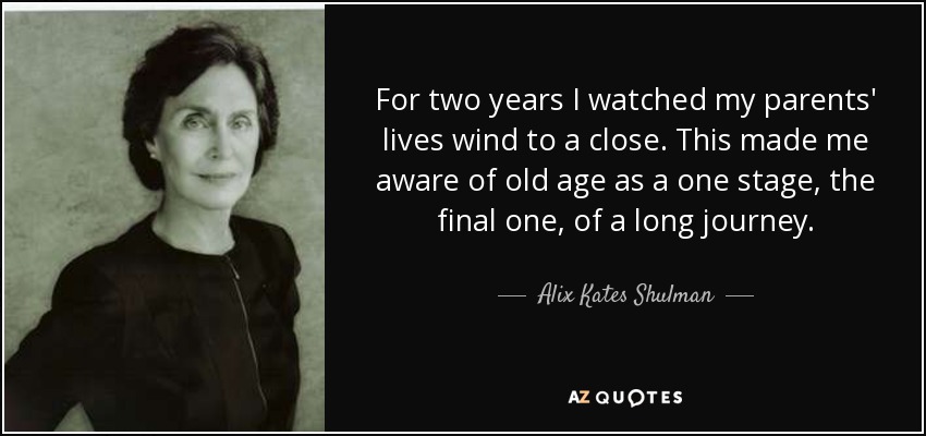 For two years I watched my parents' lives wind to a close. This made me aware of old age as a one stage, the final one, of a long journey. - Alix Kates Shulman