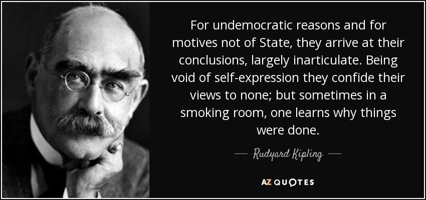 For undemocratic reasons and for motives not of State, they arrive at their conclusions, largely inarticulate. Being void of self-expression they confide their views to none; but sometimes in a smoking room, one learns why things were done. - Rudyard Kipling