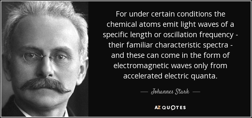 For under certain conditions the chemical atoms emit light waves of a specific length or oscillation frequency - their familiar characteristic spectra - and these can come in the form of electromagnetic waves only from accelerated electric quanta. - Johannes Stark