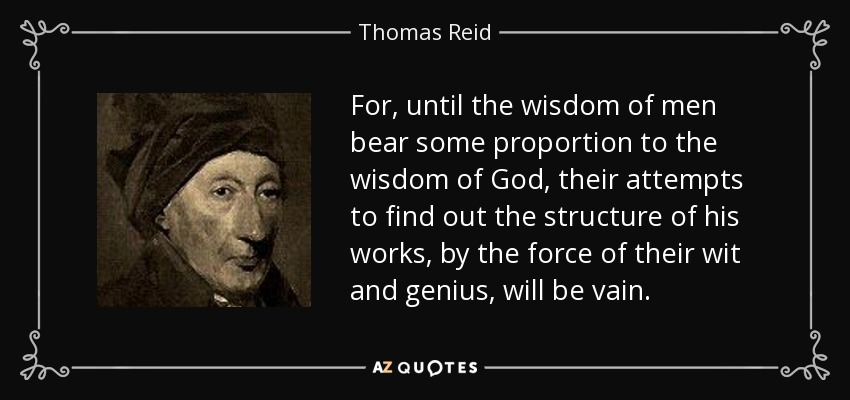 For, until the wisdom of men bear some proportion to the wisdom of God, their attempts to find out the structure of his works, by the force of their wit and genius, will be vain. - Thomas Reid