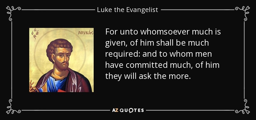 For unto whomsoever much is given, of him shall be much required: and to whom men have committed much, of him they will ask the more. - Luke the Evangelist
