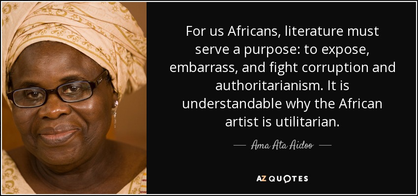 For us Africans, literature must serve a purpose: to expose, embarrass, and fight corruption and authoritarianism. It is understandable why the African artist is utilitarian. - Ama Ata Aidoo