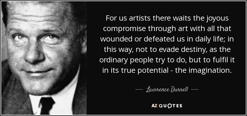 For us artists there waits the joyous compromise through art with all that wounded or defeated us in daily life; in this way, not to evade destiny, as the ordinary people try to do, but to fulfil it in its true potential - the imagination. - Lawrence Durrell