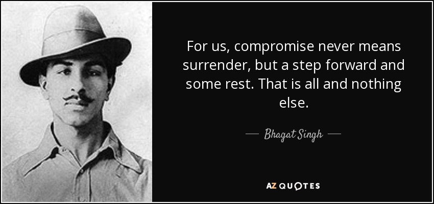 For us, compromise never means surrender, but a step forward and some rest. That is all and nothing else. - Bhagat Singh