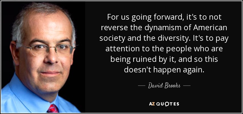 For us going forward, it's to not reverse the dynamism of American society and the diversity. It's to pay attention to the people who are being ruined by it, and so this doesn't happen again. - David Brooks