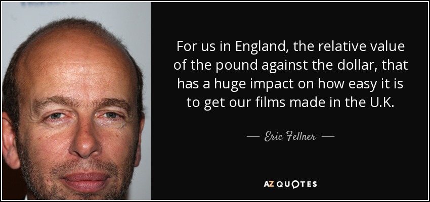 For us in England, the relative value of the pound against the dollar, that has a huge impact on how easy it is to get our films made in the U.K. - Eric Fellner