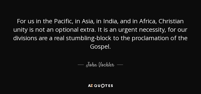 For us in the Pacific, in Asia, in India, and in Africa, Christian unity is not an optional extra. It is an urgent necessity, for our divisions are a real stumbling-block to the proclamation of the Gospel. - John Vockler