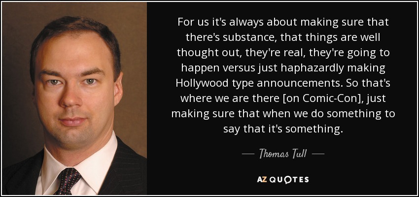 For us it's always about making sure that there's substance, that things are well thought out, they're real, they're going to happen versus just haphazardly making Hollywood type announcements. So that's where we are there [on Comic-Con], just making sure that when we do something to say that it's something. - Thomas Tull