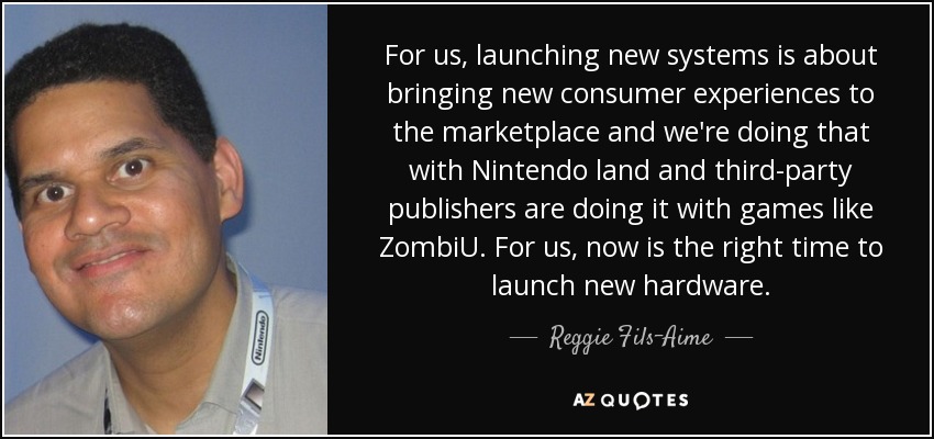 For us, launching new systems is about bringing new consumer experiences to the marketplace and we're doing that with Nintendo land and third-party publishers are doing it with games like ZombiU. For us, now is the right time to launch new hardware. - Reggie Fils-Aime