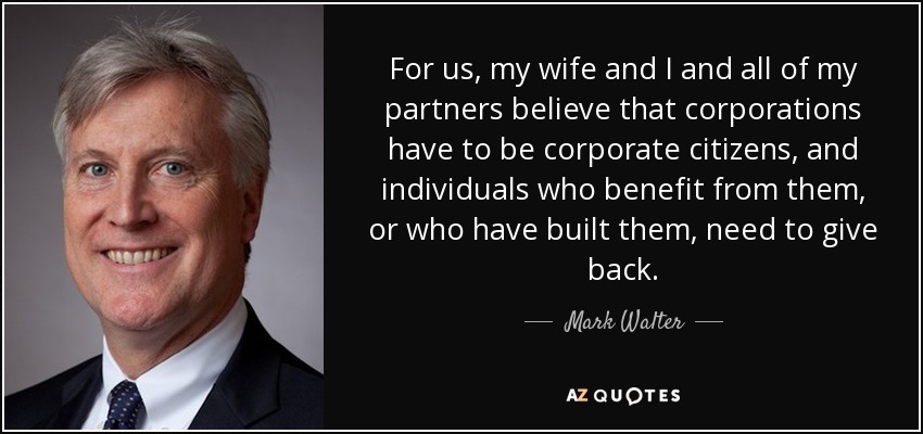 For us, my wife and I and all of my partners believe that corporations have to be corporate citizens, and individuals who benefit from them, or who have built them, need to give back. - Mark Walter