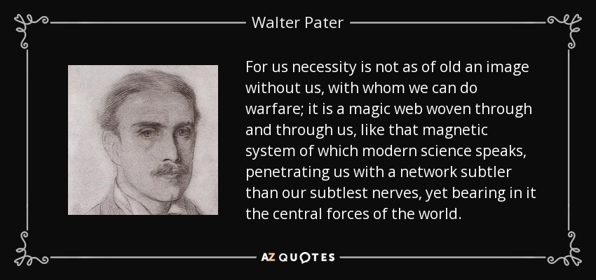 For us necessity is not as of old an image without us, with whom we can do warfare; it is a magic web woven through and through us, like that magnetic system of which modern science speaks, penetrating us with a network subtler than our subtlest nerves, yet bearing in it the central forces of the world. - Walter Pater