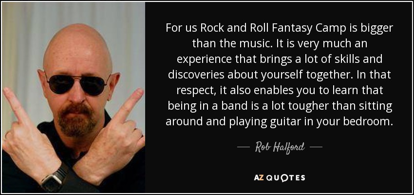 For us Rock and Roll Fantasy Camp is bigger than the music. It is very much an experience that brings a lot of skills and discoveries about yourself together. In that respect, it also enables you to learn that being in a band is a lot tougher than sitting around and playing guitar in your bedroom. - Rob Halford