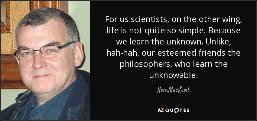 For us scientists, on the other wing, life is not quite so simple. Because we learn the unknown. Unlike, hah-hah, our esteemed friends the philosophers, who learn the unknowable. - Ken MacLeod