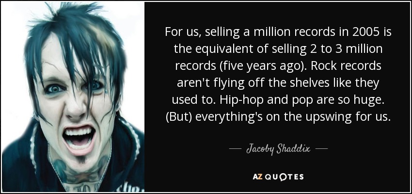 For us, selling a million records in 2005 is the equivalent of selling 2 to 3 million records (five years ago). Rock records aren't flying off the shelves like they used to. Hip-hop and pop are so huge. (But) everything's on the upswing for us. - Jacoby Shaddix