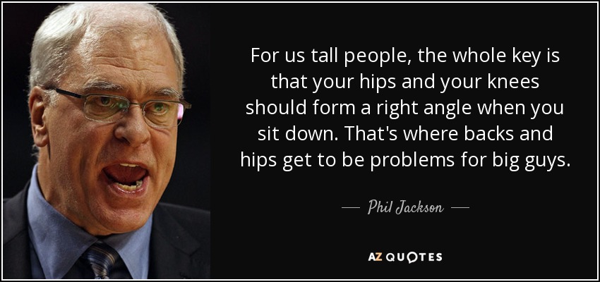 For us tall people, the whole key is that your hips and your knees should form a right angle when you sit down. That's where backs and hips get to be problems for big guys. - Phil Jackson