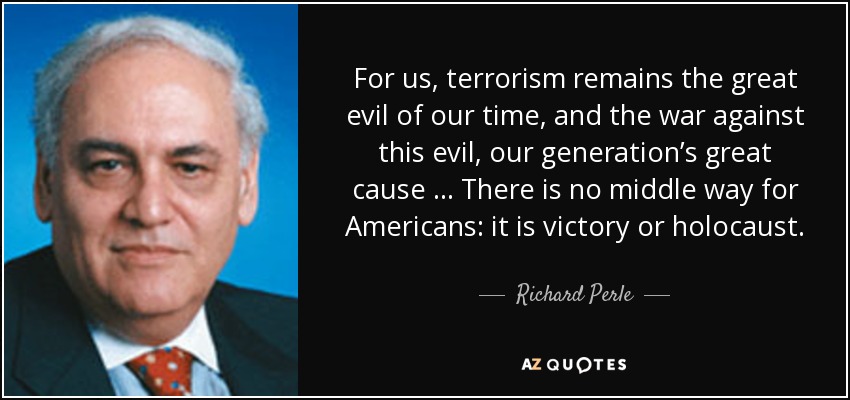 For us, terrorism remains the great evil of our time, and the war against this evil, our generation’s great cause … There is no middle way for Americans: it is victory or holocaust. - Richard Perle