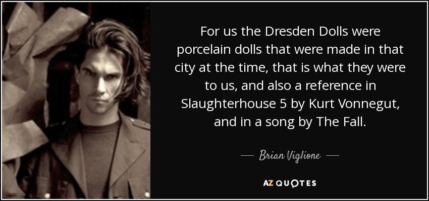 For us the Dresden Dolls were porcelain dolls that were made in that city at the time, that is what they were to us, and also a reference in Slaughterhouse 5 by Kurt Vonnegut, and in a song by The Fall. - Brian Viglione