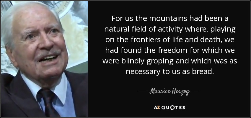 For us the mountains had been a natural field of activity where, playing on the frontiers of life and death, we had found the freedom for which we were blindly groping and which was as necessary to us as bread. - Maurice Herzog