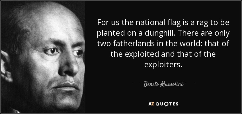 For us the national flag is a rag to be planted on a dunghill. There are only two fatherlands in the world: that of the exploited and that of the exploiters. - Benito Mussolini
