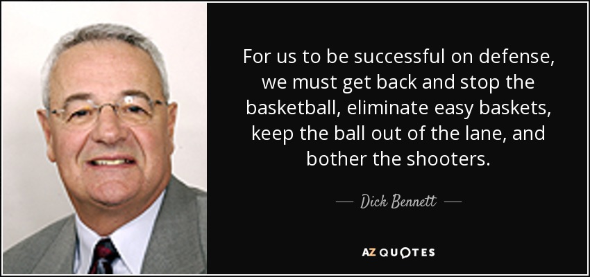 For us to be successful on defense, we must get back and stop the basketball, eliminate easy baskets, keep the ball out of the lane, and bother the shooters. - Dick Bennett