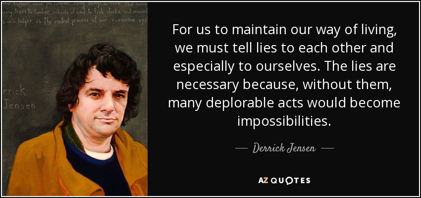 For us to maintain our way of living, we must tell lies to each other and especially to ourselves. The lies are necessary because, without them, many deplorable acts would become impossibilities. - Derrick Jensen