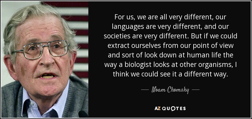 For us, we are all very different, our languages are very different, and our societies are very different. But if we could extract ourselves from our point of view and sort of look down at human life the way a biologist looks at other organisms, I think we could see it a different way. - Noam Chomsky