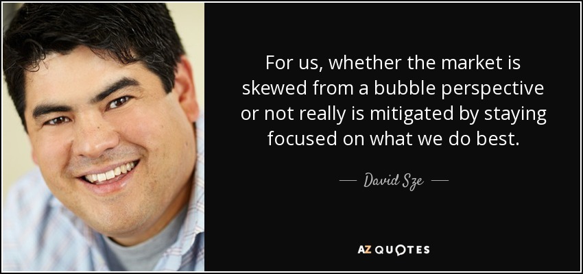 For us, whether the market is skewed from a bubble perspective or not really is mitigated by staying focused on what we do best. - David Sze