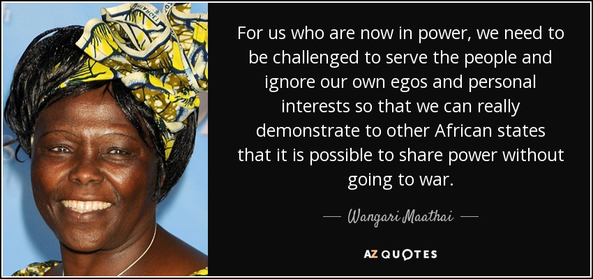 For us who are now in power, we need to be challenged to serve the people and ignore our own egos and personal interests so that we can really demonstrate to other African states that it is possible to share power without going to war. - Wangari Maathai