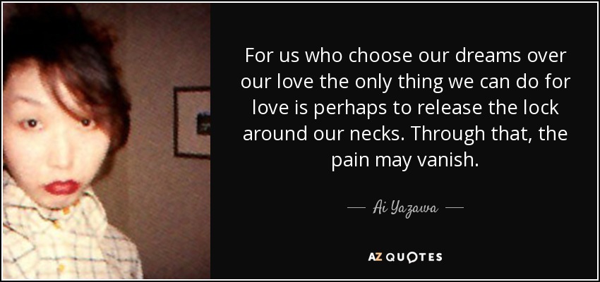 For us who choose our dreams over our love the only thing we can do for love is perhaps to release the lock around our necks. Through that, the pain may vanish. - Ai Yazawa