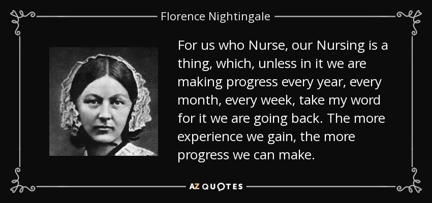 For us who Nurse, our Nursing is a thing, which, unless in it we are making progress every year, every month, every week, take my word for it we are going back. The more experience we gain, the more progress we can make. - Florence Nightingale