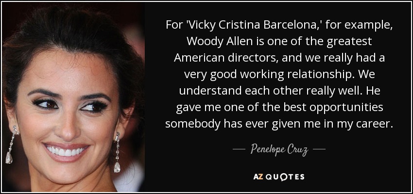 For 'Vicky Cristina Barcelona,' for example, Woody Allen is one of the greatest American directors, and we really had a very good working relationship. We understand each other really well. He gave me one of the best opportunities somebody has ever given me in my career. - Penelope Cruz