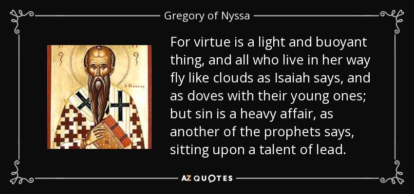 For virtue is a light and buoyant thing, and all who live in her way fly like clouds as Isaiah says, and as doves with their young ones; but sin is a heavy affair, as another of the prophets says, sitting upon a talent of lead. - Gregory of Nyssa