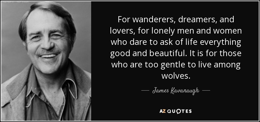 For wanderers, dreamers, and lovers, for lonely men and women who dare to ask of life everything good and beautiful. It is for those who are too gentle to live among wolves. - James Kavanaugh