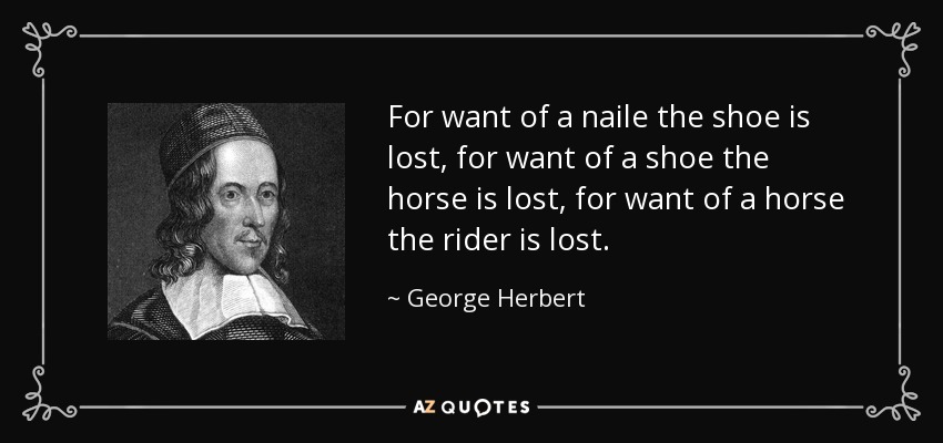 For want of a naile the shoe is lost, for want of a shoe the horse is lost, for want of a horse the rider is lost. - George Herbert