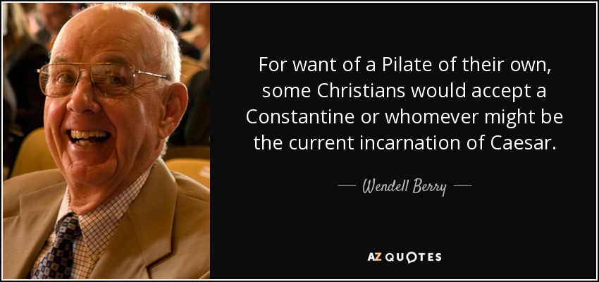 For want of a Pilate of their own, some Christians would accept a Constantine or whomever might be the current incarnation of Caesar. - Wendell Berry