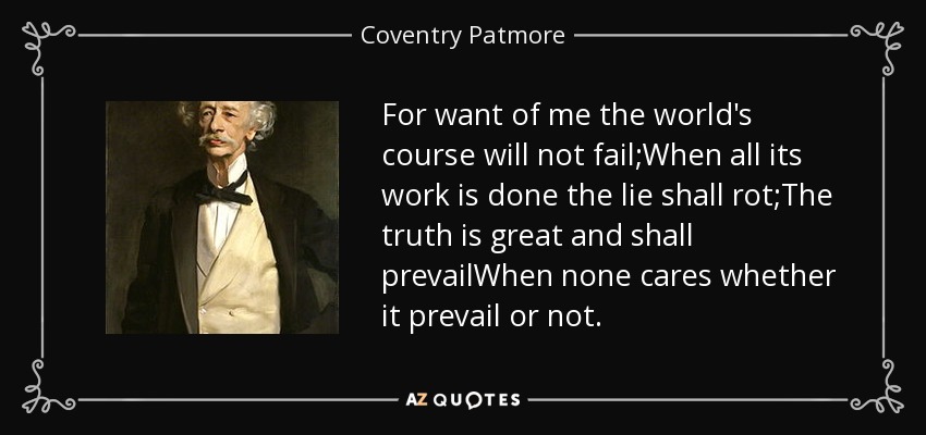 For want of me the world's course will not fail;When all its work is done the lie shall rot;The truth is great and shall prevailWhen none cares whether it prevail or not. - Coventry Patmore