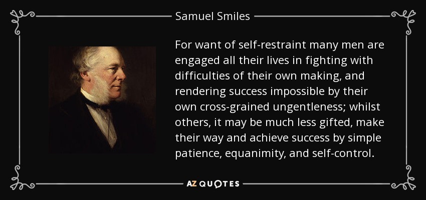 For want of self-restraint many men are engaged all their lives in fighting with difficulties of their own making, and rendering success impossible by their own cross-grained ungentleness; whilst others, it may be much less gifted, make their way and achieve success by simple patience, equanimity, and self-control. - Samuel Smiles