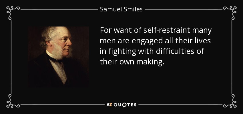 For want of self-restraint many men are engaged all their lives in fighting with difficulties of their own making. - Samuel Smiles